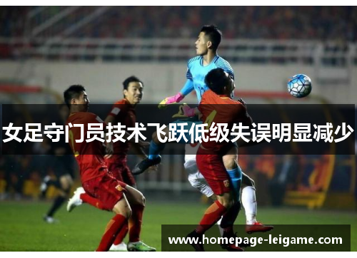 女足守门员技术飞跃低级失误明显减少 女足守门员技术飞跃低级失误明显减少